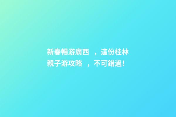 新春暢游廣西，這份桂林親子游攻略，不可錯過！